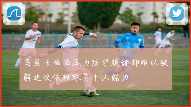 乌度卡面临压力防守稳健却难以破解进攻依赖球员个人能力